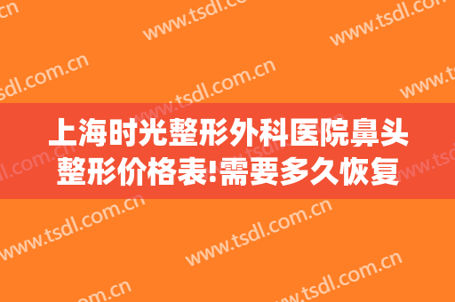 上海时光整形外科医院鼻头整形价格表!需要多久恢复?(上海整鼻子多少钱)