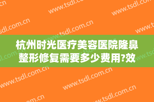 杭州时光医疗美容医院隆鼻整形修复需要多少费用?效果怎么样?(杭州时光整形医院好吗)