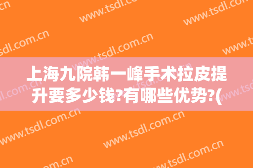 上海九院韩一峰手术拉皮提升要多少钱?有哪些优势?(上海九院做拉皮手术谁比较好)