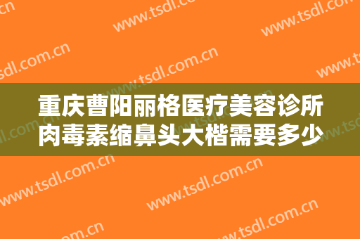 重庆曹阳丽格医疗美容诊所肉毒素缩鼻头大楷需要多少费用?需要多久恢复?