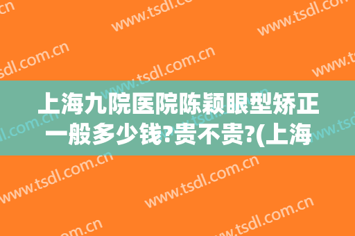 上海九院医院陈颖眼型矫正一般多少钱?贵不贵?(上海第九人民医院眼部整形)