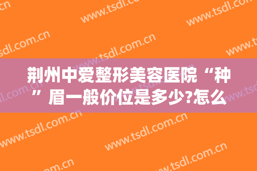 荆州中爱整形美容医院“种”眉一般价位是多少?怎么样?(荆州美容整形手术哪家医院好)