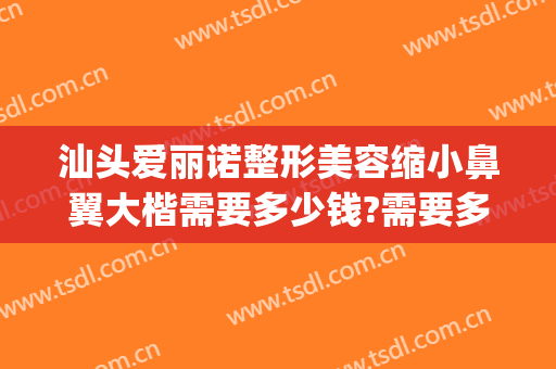汕头爱丽诺整形美容缩小鼻翼大楷需要多少钱?需要多久恢复?(汕头爱丽诺美容整形医院)