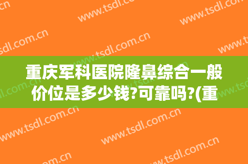 重庆军科医院隆鼻综合一般价位是多少钱?可靠吗?(重庆军美隆鼻)