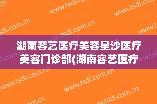 湖南容艺医疗美容星沙医疗美容门诊部(湖南容艺医疗美容有限公司)