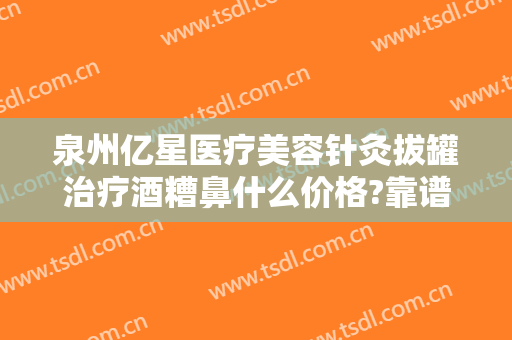 泉州亿星医疗美容针灸拔罐治疗酒糟鼻什么价格?靠谱吗?