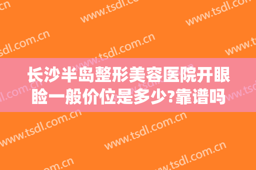 长沙半岛整形美容医院开眼睑一般价位是多少?靠谱吗?(长沙半岛医疗美容整形医院怎么样)