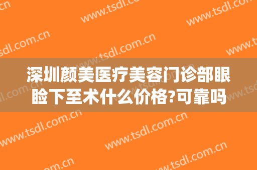 深圳颜美医疗美容门诊部眼睑下至术什么价格?可靠吗?(深圳悦颜医美双眼皮多少钱)