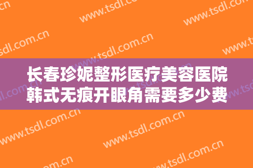 长春珍妮整形医疗美容医院韩式无痕开眼角需要多少费用?有哪些优势?