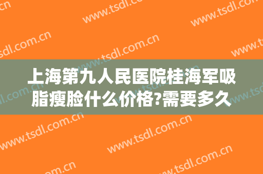 上海第九人民医院桂海军吸脂瘦脸什么价格?需要多久恢复?(上海第九人民医院面部吸脂价格)