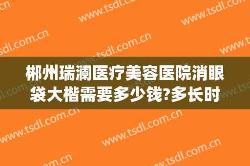郴州瑞澜医疗美容医院消眼袋大楷需要多少钱?多长时间恢复?(郴州瑞澜整形)