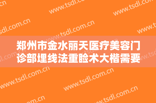 郑州市金水丽天医疗美容门诊部埋线法重睑术大楷需要多少费用?好不好?