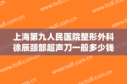上海第九人民医院整形外科徐辰颈部超声刀一般多少钱?有哪些优势?(上海九院超声刀谁做得最好)