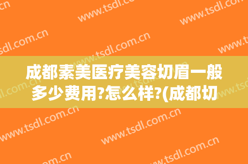 成都素美医疗美容切眉一般多少费用?怎么样?(成都切眉手术多少钱)