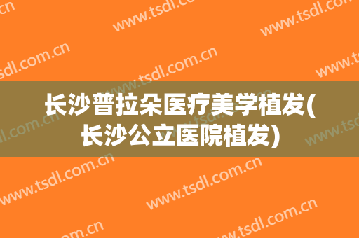 长沙普拉朵医疗美学植发(长沙公立医院植发)