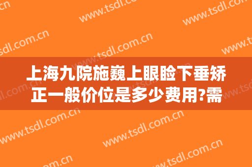 上海九院施巍上眼睑下垂矫正一般价位是多少费用?需要多久恢复?(上海九院上睑下垂专家哪个做的好)