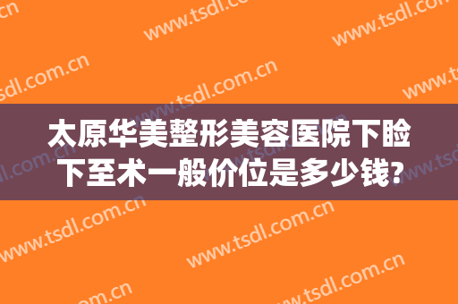 太原华美整形美容医院下睑下至术一般价位是多少钱?效果怎么样?(太原面部整形手术)