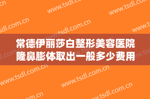 常德伊丽莎白整形美容医院隆鼻膨体取出一般多少费用?可靠吗?(常德伊丽莎白整形医院地址)