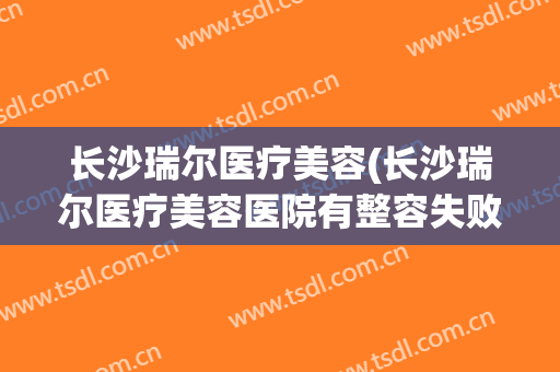长沙瑞尔医疗美容(长沙瑞尔医疗美容医院有整容失败吗?)
