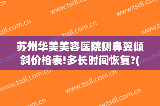 苏州华美美容医院侧鼻翼倾斜价格表!多长时间恢复?(苏州鼻翼缩小多少钱皆到康美)