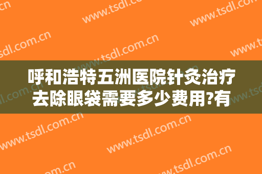 呼和浩特五洲医院针灸治疗去除眼袋需要多少费用?有哪些优势?