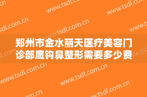 郑州市金水丽天医疗美容门诊部鹰钩鼻整形需要多少费用?有哪些优势?