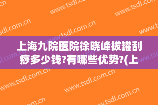 上海九院医院徐晓峰拔罐刮痧多少钱?有哪些优势?(上海拔罐刮痧哪家好)