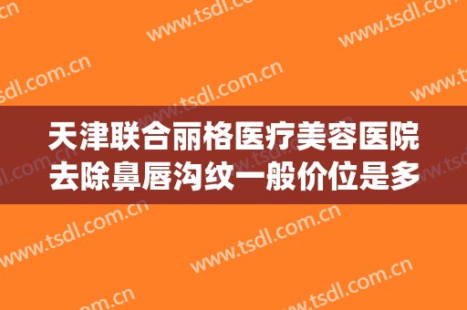 天津联合丽格医疗美容医院去除鼻唇沟纹一般价位是多少钱?靠谱吗?(天津联合丽格第三医疗美容医院正规吗?)