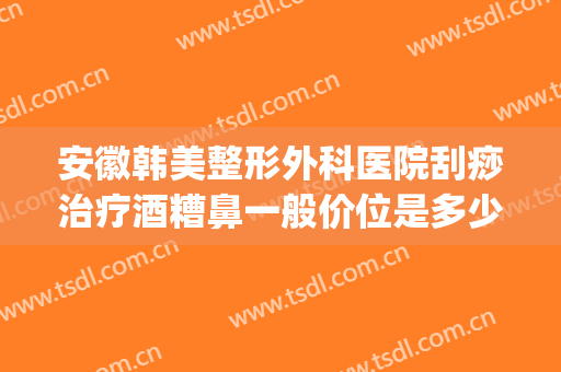 安徽韩美整形外科医院刮痧治疗酒糟鼻一般价位是多少费用?贵不贵?(去医院看酒糟鼻要多少钱)