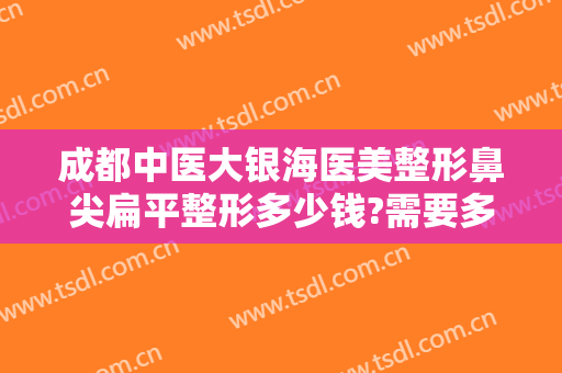 成都中医大银海医美整形鼻尖扁平整形多少钱?需要多久恢复?