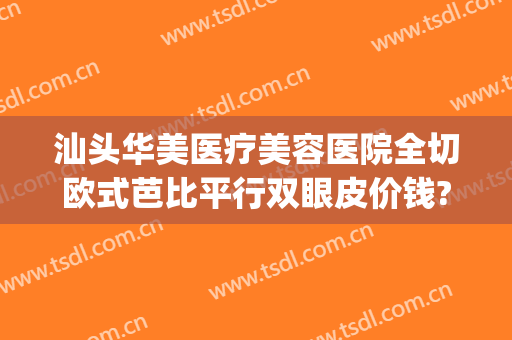 汕头华美医疗美容医院全切欧式芭比平行双眼皮价钱?靠谱吗?(汕头华美整形医院的地址)