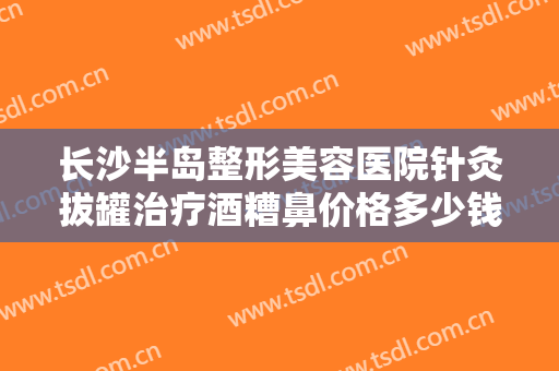 长沙半岛整形美容医院针灸拔罐治疗酒糟鼻价格多少钱?效果怎么样?