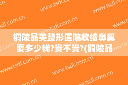 铜陵晶美整形医院收缩鼻翼要多少钱?贵不贵?(铜陵晶美整形医院收缩鼻翼要多少钱?贵不贵呀)