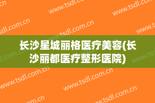 长沙星城丽格医疗美容(长沙丽都医疗整形医院)