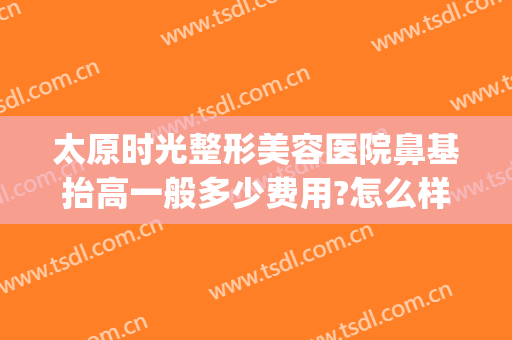 太原时光整形美容医院鼻基抬高一般多少费用?怎么样?(太原鼻梁整形多少钱)