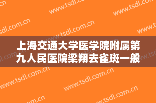 上海交通大学医学院附属第九人民医院梁翔去雀斑一般多少费用?靠谱吗?