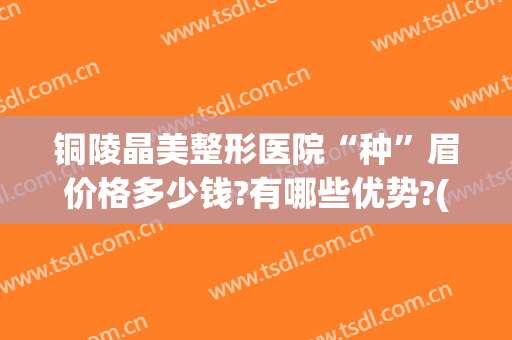 铜陵晶美整形医院“种”眉价格多少钱?有哪些优势?(铜陵市晶美整形医院)