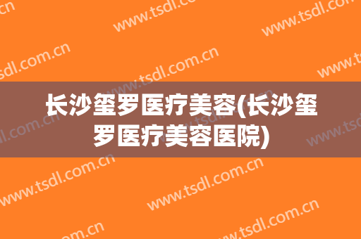 长沙玺罗医疗美容(长沙玺罗医疗美容医院)