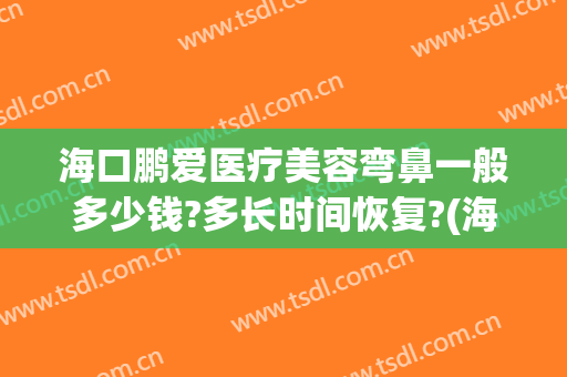 海口鹏爱医疗美容弯鼻一般多少钱?多长时间恢复?(海口鹏爱整形美容医院简介)