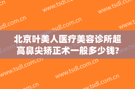 北京叶美人医疗美容诊所超高鼻尖矫正术一般多少钱?靠谱吗?(眼部整形美容多钱)