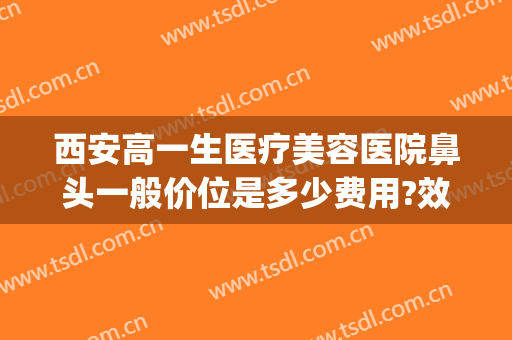 西安高一生医疗美容医院鼻头一般价位是多少费用?效果怎么样?(西安高一生医学美容医院)