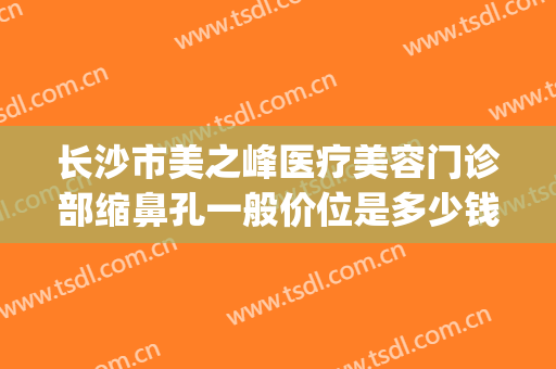 长沙市美之峰医疗美容门诊部缩鼻孔一般价位是多少钱?好不好?(长沙眼部整形医生排名)
