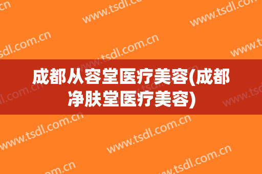 成都从容堂医疗美容(成都净肤堂医疗美容)