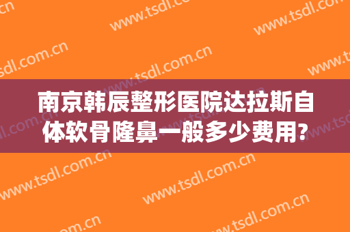 南京韩辰整形医院达拉斯自体软骨隆鼻一般多少费用?有哪些优势?(韩式美容整形医院隆鼻)