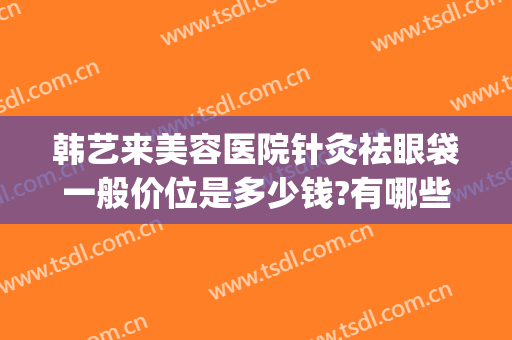 韩艺来美容医院针灸祛眼袋一般价位是多少钱?有哪些优势?(韩美整形美容医院去眼袋怎么样)