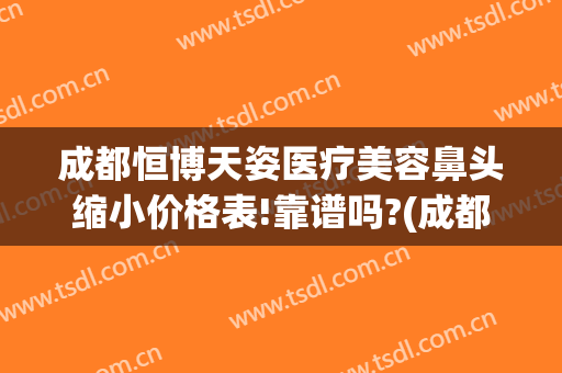 成都恒博天姿医疗美容鼻头缩小价格表!靠谱吗?(成都恒博天姿医院是正规的吗)