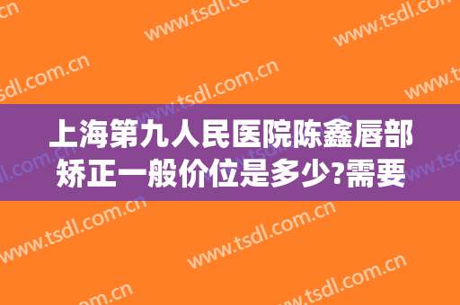 上海第九人民医院陈鑫唇部矫正一般价位是多少?需要多久恢复?(上海九院唇部整形哪个专家好)