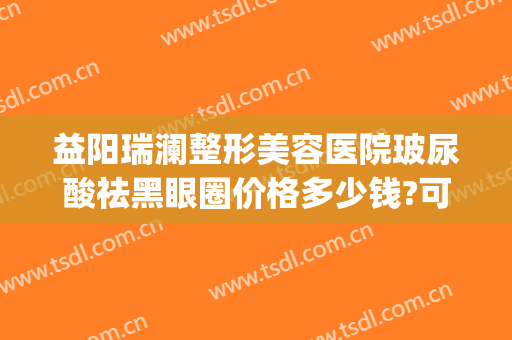 益阳瑞澜整形美容医院玻尿酸祛黑眼圈价格多少钱?可靠吗?(益阳瑞澜医疗美容医院怎么样)