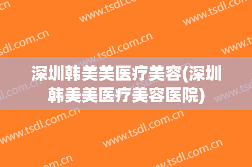 深圳韩美美医疗美容(深圳韩美美医疗美容医院)