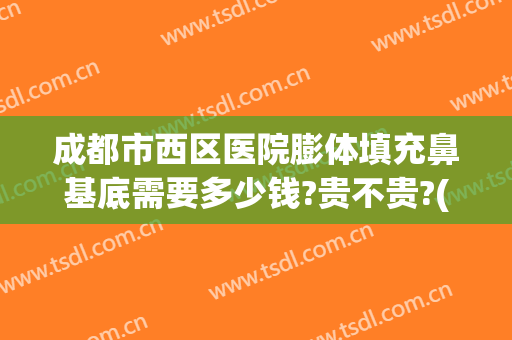 成都市西区医院膨体填充鼻基底需要多少钱?贵不贵?(做膨体鼻子大概多少钱)